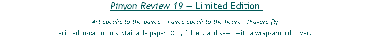 Pinyon Review 19 — Limited Edition 
Art speaks to the pages ~ Pages speak to the heart ~ Prayers fly
Printed in-cabin on sustainable paper. Cut, folded, and sewn with a wrap-around cover.