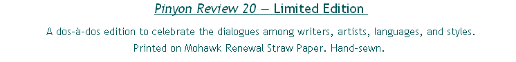 Pinyon Review 20 — Limited Edition 
 A dos-à-dos edition to celebrate the dialogues among writers, artists, languages, and styles.
Printed on Mohawk Renewal Straw Paper. Hand-sewn.